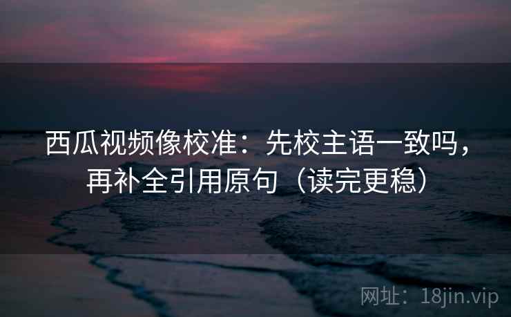 西瓜视频像校准：先校主语一致吗，再补全引用原句（读完更稳）