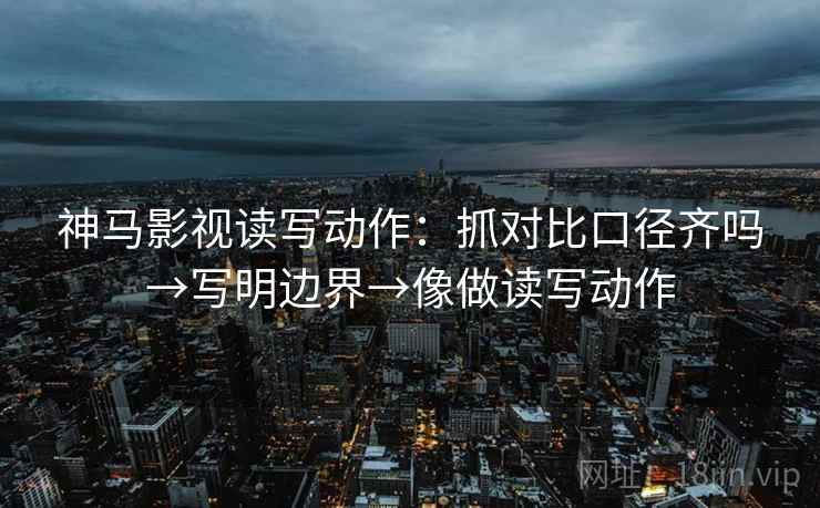 神马影视读写动作：抓对比口径齐吗→写明边界→像做读写动作