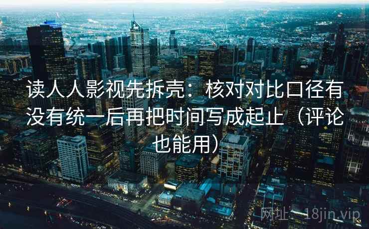 读人人影视先拆壳：核对对比口径有没有统一后再把时间写成起止（评论也能用）  第2张
