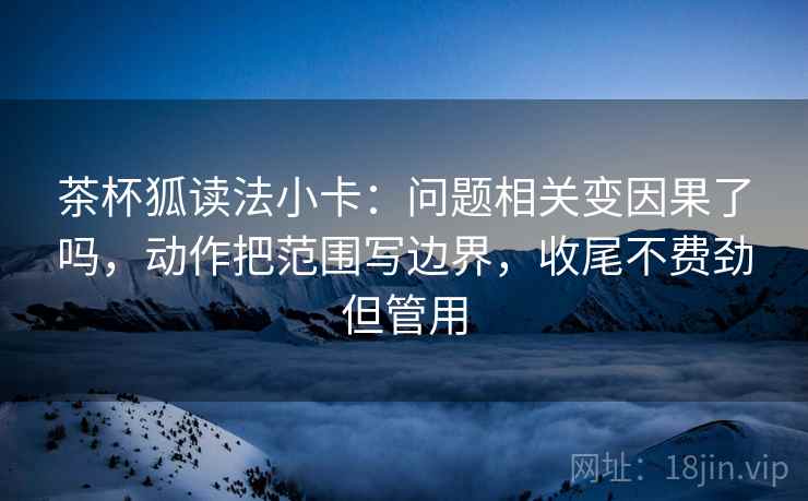 茶杯狐读法小卡：问题相关变因果了吗，动作把范围写边界，收尾不费劲但管用