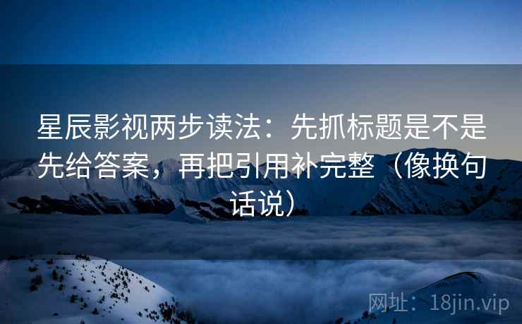 星辰影视两步读法：先抓标题是不是先给答案，再把引用补完整（像换句话说）  第2张