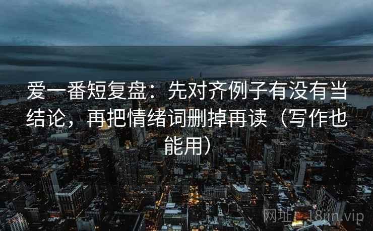 爱一番短复盘：先对齐例子有没有当结论，再把情绪词删掉再读（写作也能用）