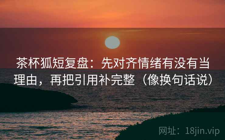 茶杯狐短复盘：先对齐情绪有没有当理由，再把引用补完整（像换句话说）
