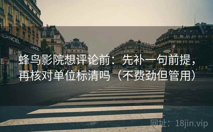 蜂鸟影院想评论前：先补一句前提，再核对单位标清吗（不费劲但管用）
