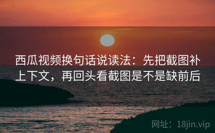 西瓜视频换句话说读法：先把截图补上下文，再回头看截图是不是缺前后