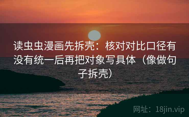 读虫虫漫画先拆壳:核对对比口径有没有统一后再把对象写具体(像做句子拆壳)