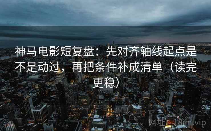 神马电影短复盘：先对齐轴线起点是不是动过，再把条件补成清单（读完更稳）  第2张