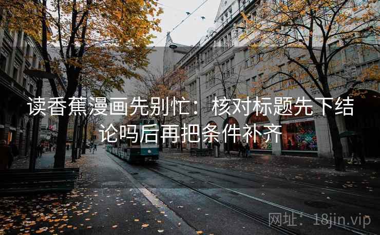 读香蕉漫画先别忙:核对标题先下结论吗后再把条件补齐 第2张 读香蕉漫画先别忙:核对标题先下结论吗后再把条件补齐 第2张