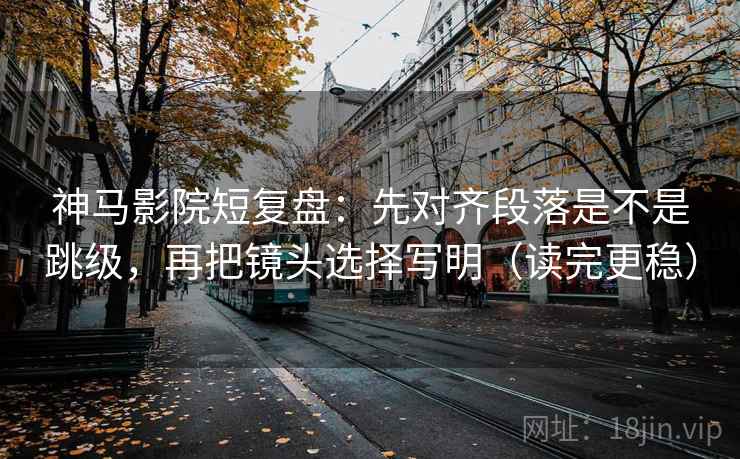 神马影院短复盘：先对齐段落是不是跳级，再把镜头选择写明（读完更稳）