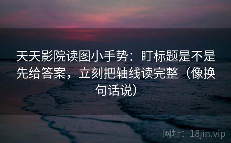 天天影院读图小手势：盯标题是不是先给答案，立刻把轴线读完整（像换句话说）  第2张