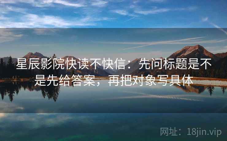 星辰影院快读不快信：先问标题是不是先给答案，再把对象写具体