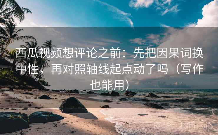 西瓜视频想评论之前：先把因果词换中性，再对照轴线起点动了吗（写作也能用）  第2张