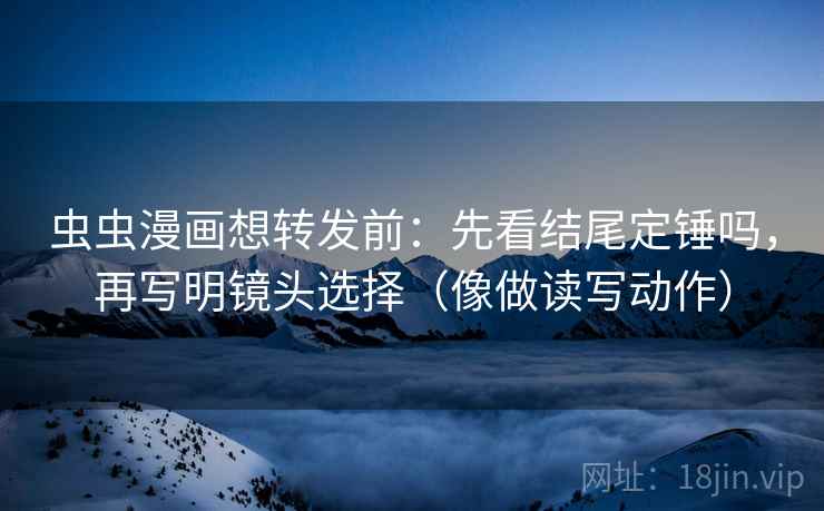 虫虫漫画想转发前：先看结尾定锤吗，再写明镜头选择（像做读写动作）