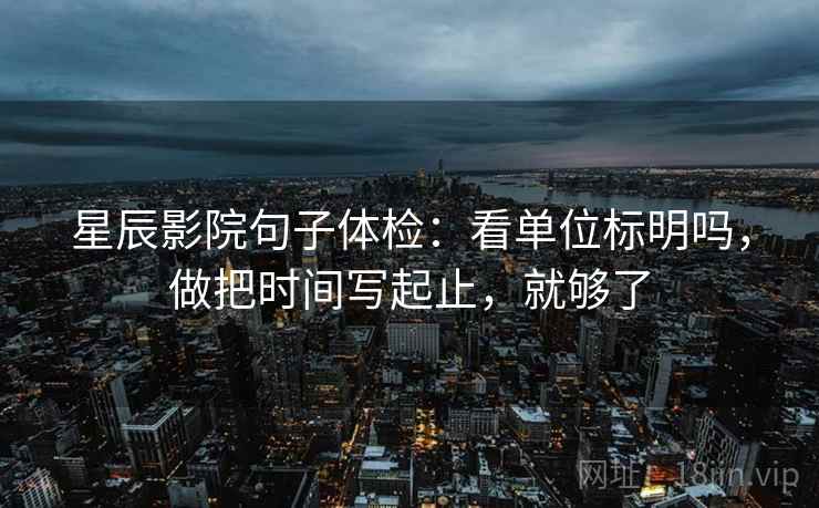 星辰影院句子体检：看单位标明吗，做把时间写起止，就够了