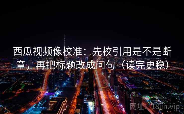 西瓜视频像校准：先校引用是不是断章，再把标题改成问句（读完更稳）