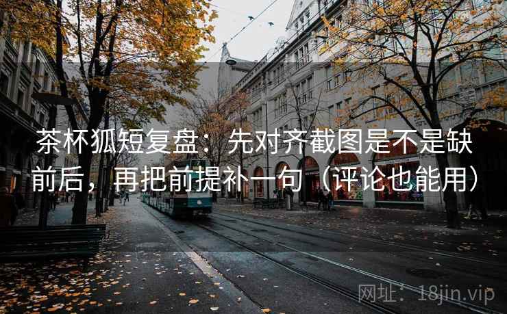 茶杯狐短复盘：先对齐截图是不是缺前后，再把前提补一句（评论也能用）
