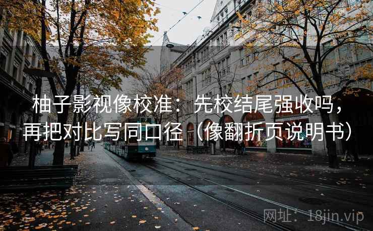 柚子影视像校准：先校结尾强收吗，再把对比写同口径（像翻折页说明书）  第2张