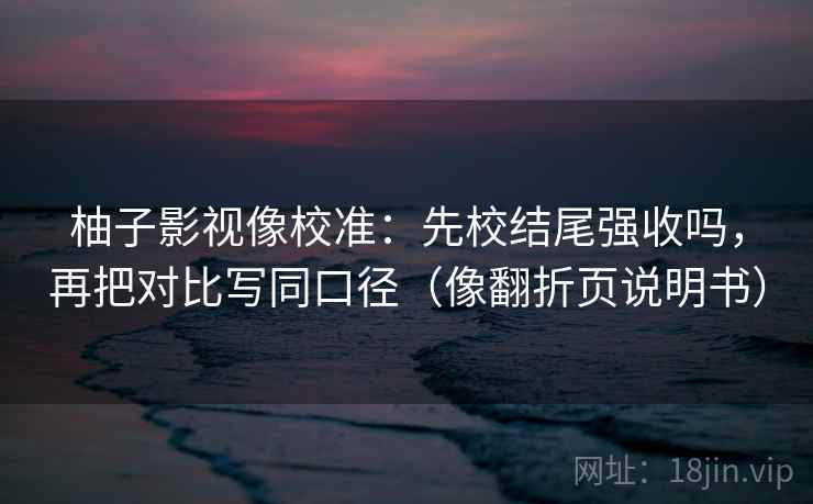 柚子影视像校准：先校结尾强收吗，再把对比写同口径（像翻折页说明书）