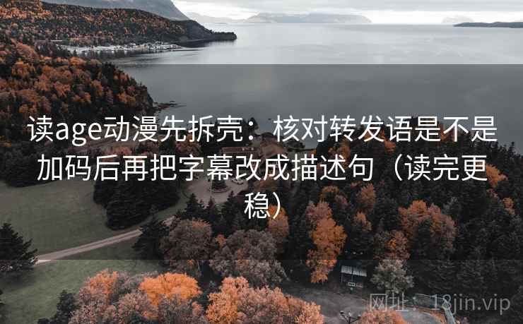 读age动漫先拆壳：核对转发语是不是加码后再把字幕改成描述句（读完更稳）  第2张