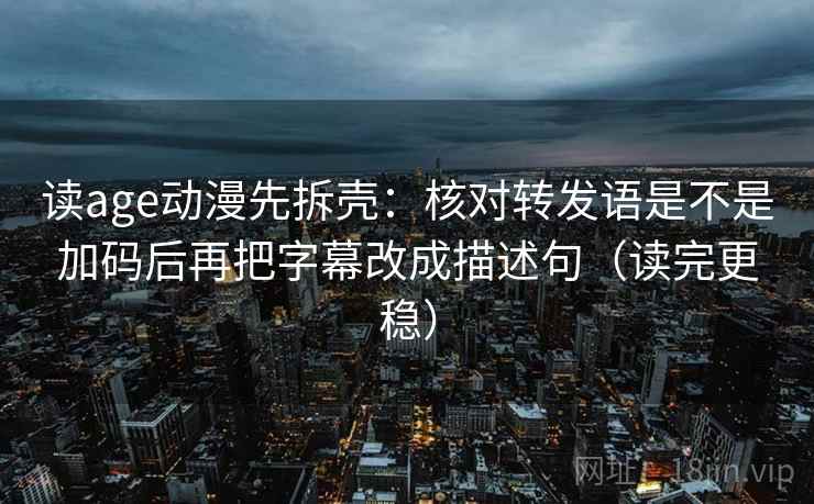 读age动漫先拆壳：核对转发语是不是加码后再把字幕改成描述句（读完更稳）