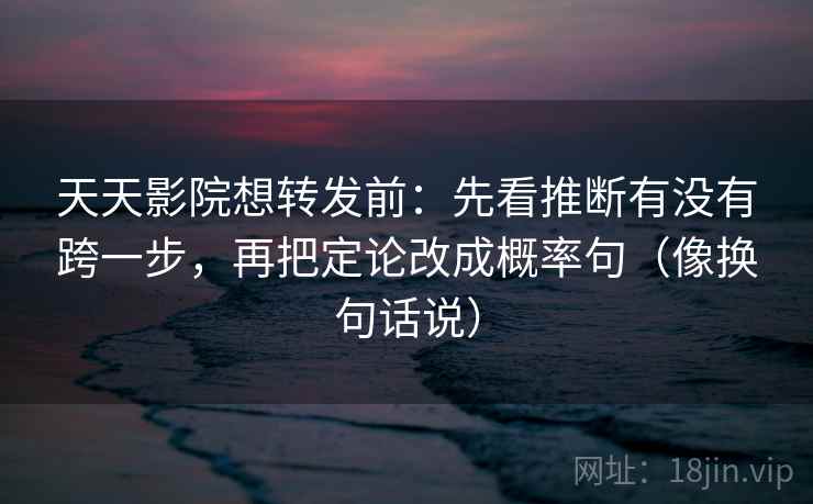 天天影院想转发前：先看推断有没有跨一步，再把定论改成概率句（像换句话说）