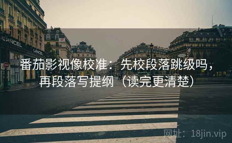 番茄影视像校准：先校段落跳级吗，再段落写提纲（读完更清楚）