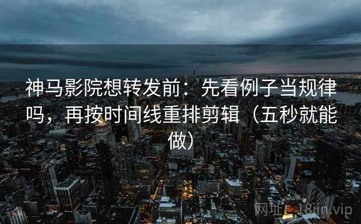 神马影院想转发前：先看例子当规律吗，再按时间线重排剪辑（五秒就能做）