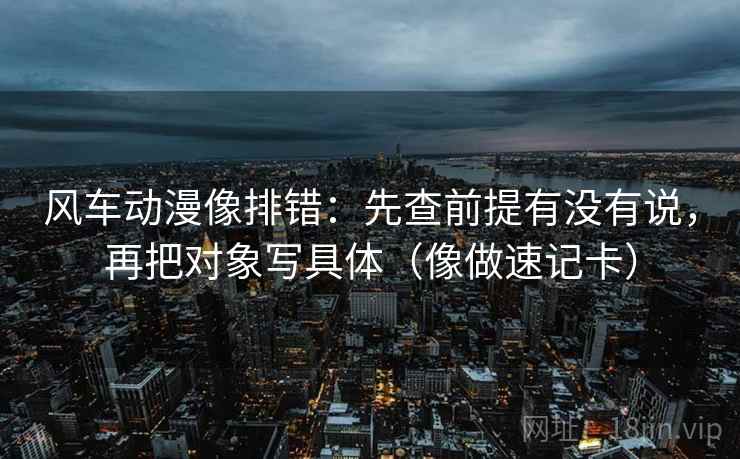 风车动漫像排错：先查前提有没有说，再把对象写具体（像做速记卡）  第2张